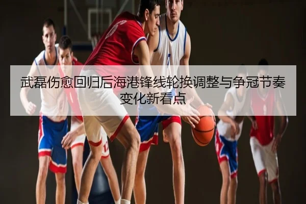 武磊伤愈回归后海港锋线轮换调整与争冠节奏变化新看点
